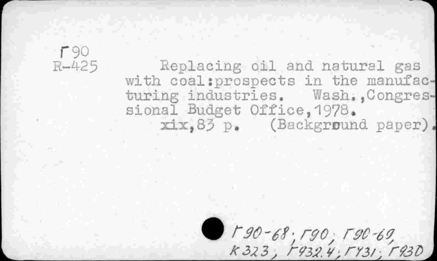 ﻿C90
R-425 Replacing oil and. natural gas with, coal jprospects in the manufac turing industries.	Wash.,Con.gres
sional Budget Office,1978*
xix,8j> p. (Background paper)
• 30'6?; ryo, 630 -63
K 323; r<?32. </,rY3/' 'r$3b